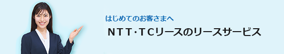 はじめてのお客さまへ　ＮＴＴ・ＴＣリースのリースサービス