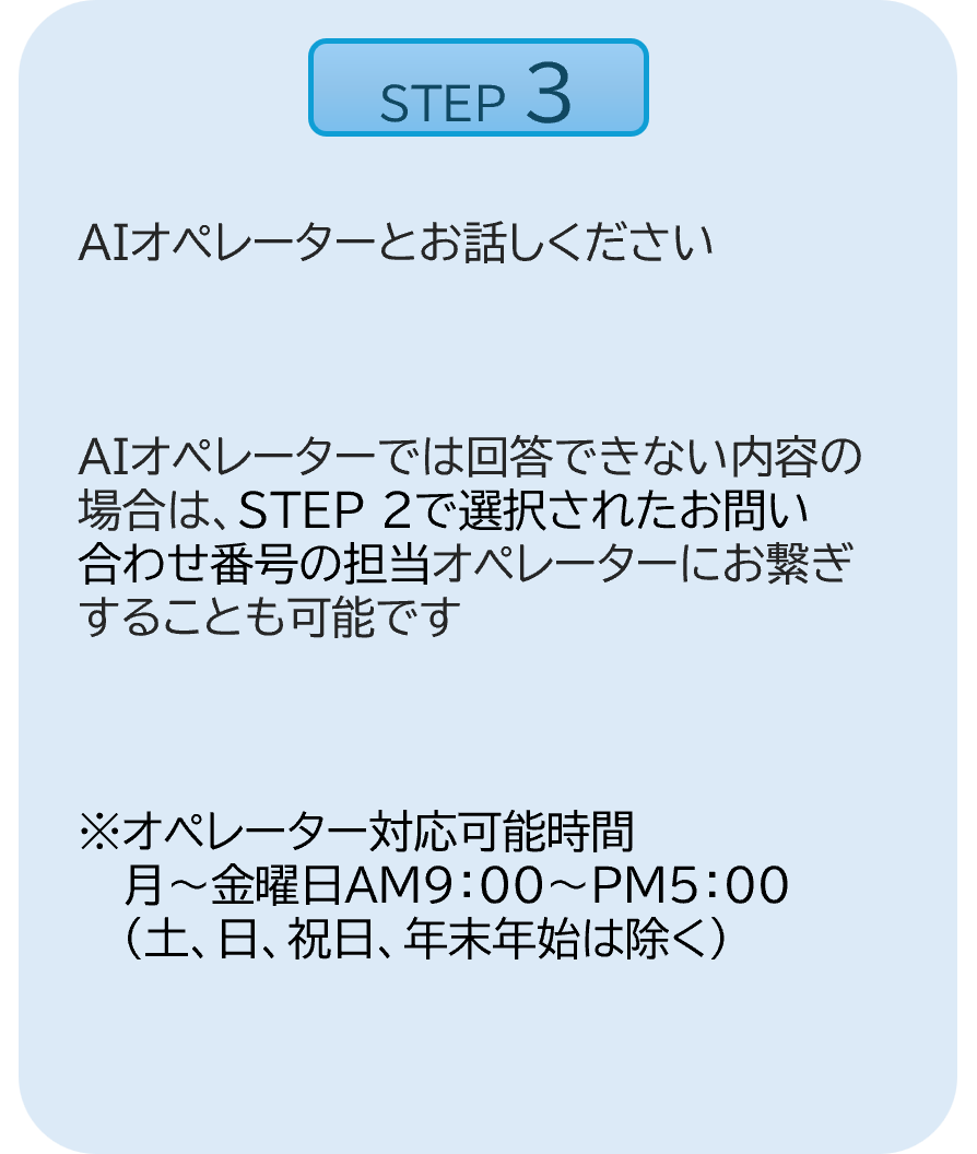 STEP3：AIオペレーターとお話しください。AIオペレーターでは回答できない内容の場合は、STEP2で選択されたお問い合わせ番号の担当オペレーターにお繋ぎすることも可能です。※オペレーター対応可能時間。月～金曜日AM9：00～PM5：00（土、日、祝日、年末年始は除く）と記載。