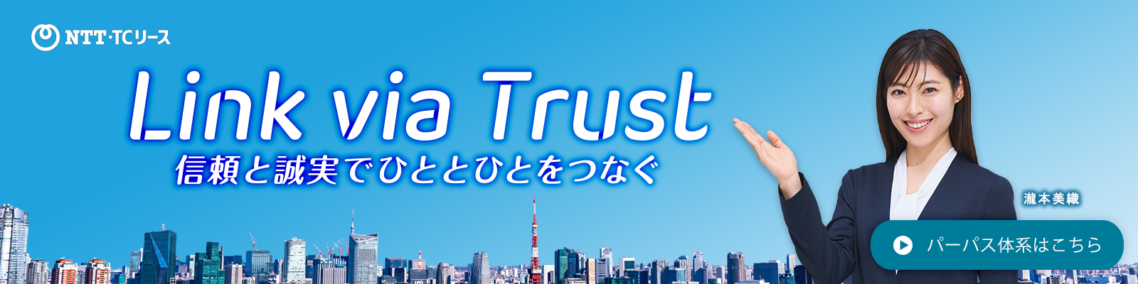 ＮＴＴ・ＴＣリース Link Via Trust 信頼と誠実でひととひとをつなぐ イメージキャラクター：瀧本美織　パーパス体系はこちら