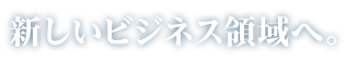 新しいビジネス領域へ。